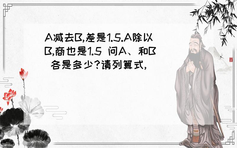 A减去B,差是1.5.A除以B,商也是1.5 问A、和B 各是多少?请列算式,