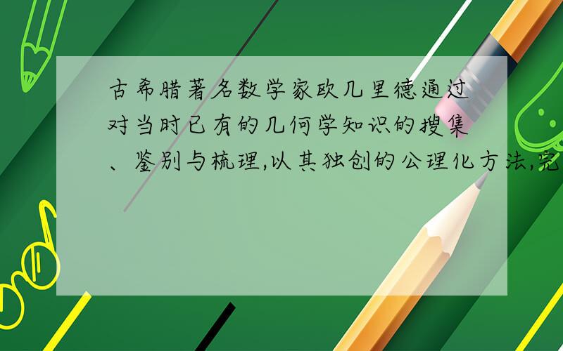 古希腊著名数学家欧几里德通过对当时已有的几何学知识的搜集、鉴别与梳理,以其独创的公理化方法,完成巨著《几何原本》,使零散