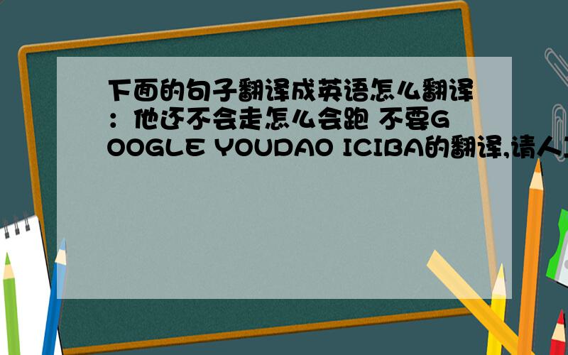 下面的句子翻译成英语怎么翻译：他还不会走怎么会跑 不要GOOGLE YOUDAO ICIBA的翻译,请人工翻译