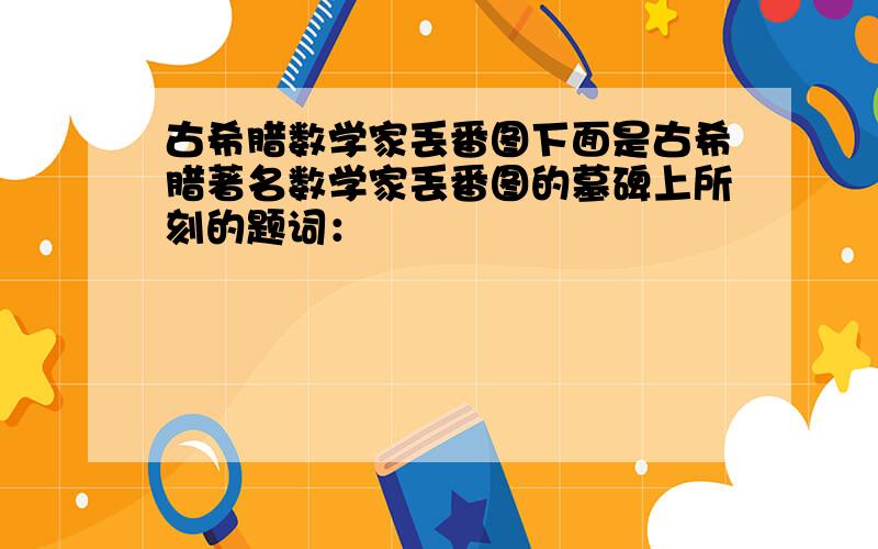 古希腊数学家丢番图下面是古希腊著名数学家丢番图的墓碑上所刻的题词：