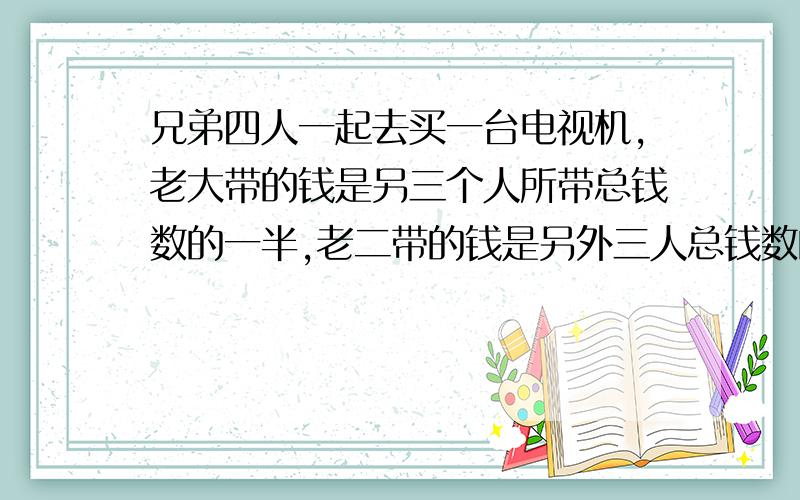 兄弟四人一起去买一台电视机,老大带的钱是另三个人所带总钱数的一半,老二带的钱是另外三人总钱数的3分之1