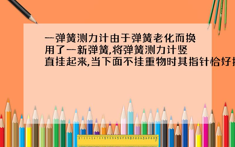 一弹簧测力计由于弹簧老化而换用了一新弹簧,将弹簧测力计竖直挂起来,当下面不挂重物时其指针恰好指在5N刻度处,当弹簧下挂上