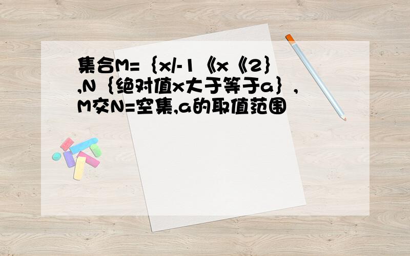 集合M=｛x/-1《x《2｝,N｛绝对值x大于等于a｝,M交N=空集,a的取值范围