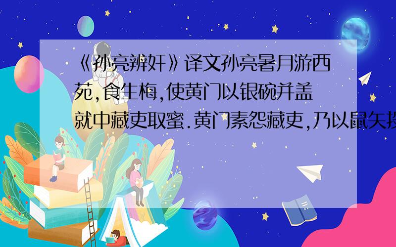 《孙亮辨奸》译文孙亮暑月游西苑,食生梅,使黄门以银碗并盖就中藏吏取蜜.黄门素怨藏吏,乃以鼠矢投蜜中,启言藏吏不谨.亮即呼