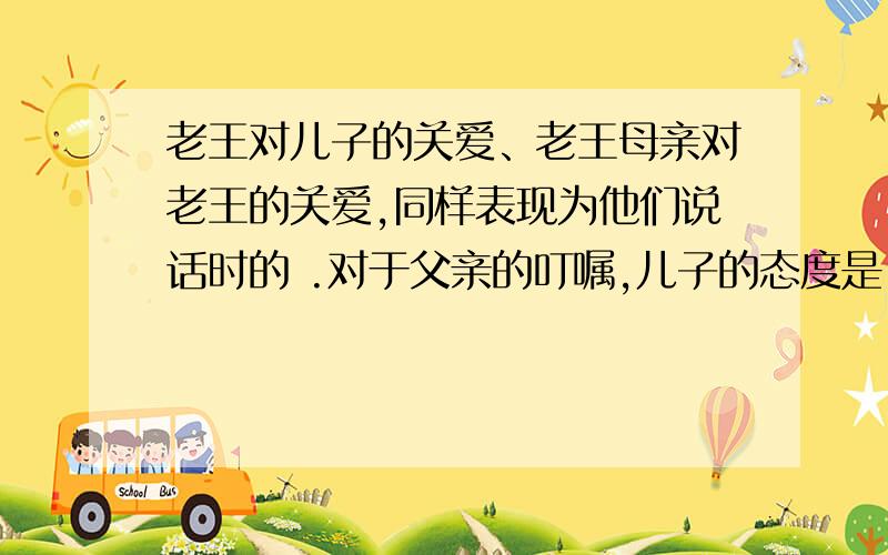 老王对儿子的关爱、老王母亲对老王的关爱,同样表现为他们说话时的 .对于父亲的叮嘱,儿子的态度是