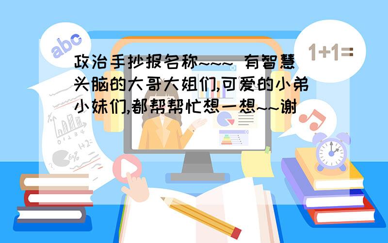 政治手抄报名称~~~ 有智慧头脑的大哥大姐们,可爱的小弟小妹们,都帮帮忙想一想~~谢