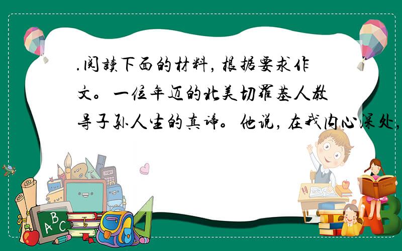 .阅读下面的材料，根据要求作文。一位年迈的北美切罗基人教导子孙人生的真谛。他说，在我内心深处，一直在进行着一场鏖战。交战