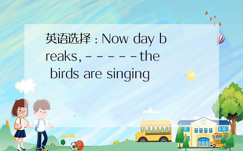 英语选择：Now day breaks,-----the birds are singing