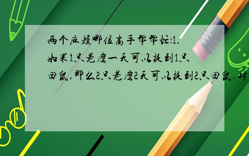 两个麻烦哪位高手帮帮忙：1.如果1只老鹰一天可以捉到1只田鼠,那么2只老鹰2天可以捉到2只田鼠,对吗?为什么?