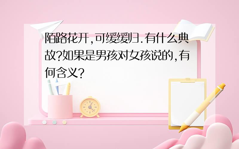 陌路花开,可缓缓归.有什么典故?如果是男孩对女孩说的,有何含义?