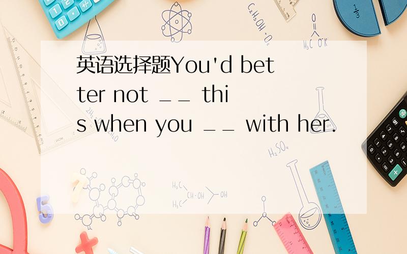 英语选择题You'd better not __ this when you __ with her.