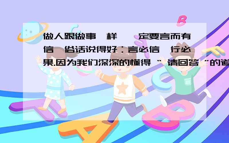 做人跟做事一样,一定要言而有信,俗话说得好：言必信,行必果.因为我们深深的懂得 “ 请回答 ”的道理