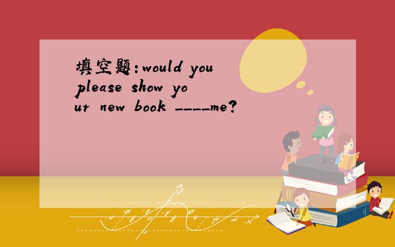 填空题：would you please show your new book ____me?