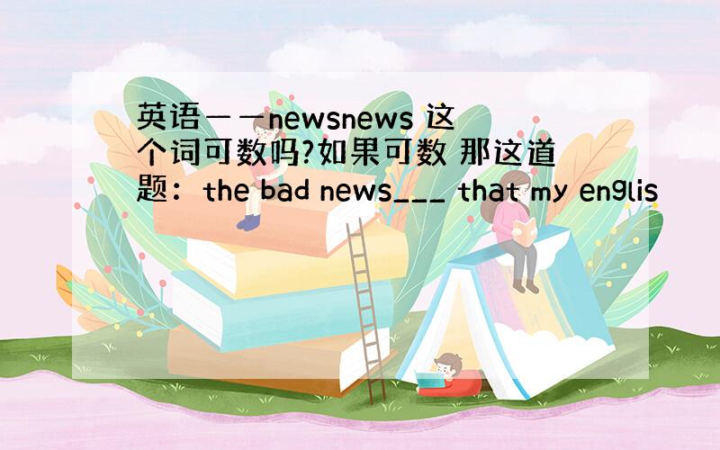 英语——newsnews 这个词可数吗?如果可数 那这道题：the bad news___ that my englis