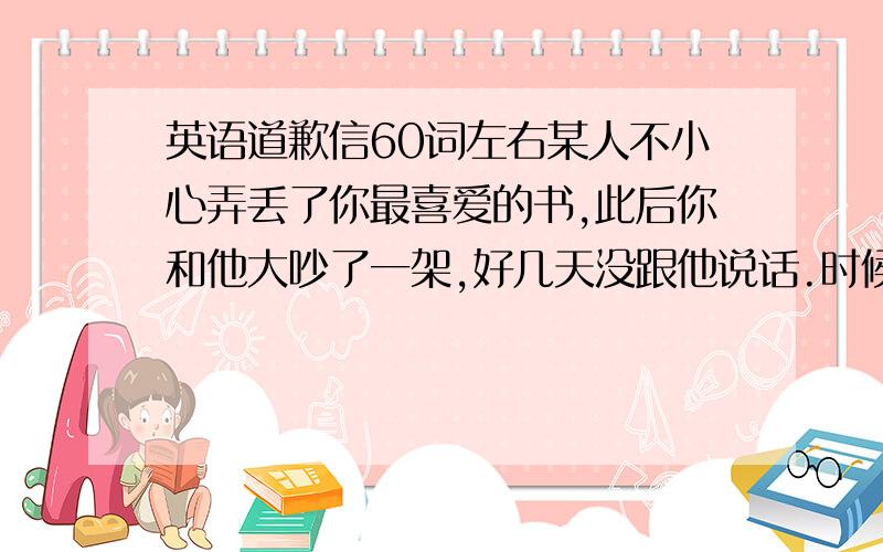 英语道歉信60词左右某人不小心弄丢了你最喜爱的书,此后你和他大吵了一架,好几天没跟他说话.时候,你觉得有必要给他写一封道