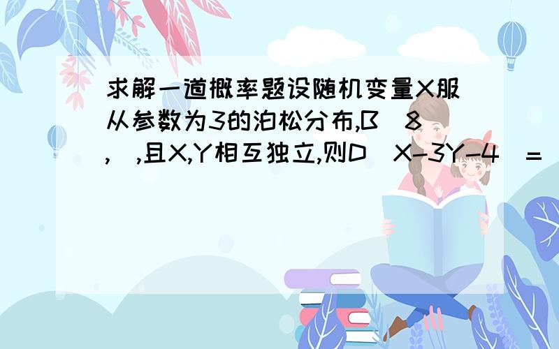 求解一道概率题设随机变量X服从参数为3的泊松分布,B（8,）,且X,Y相互独立,则D（X-3Y-4）=（　　　）