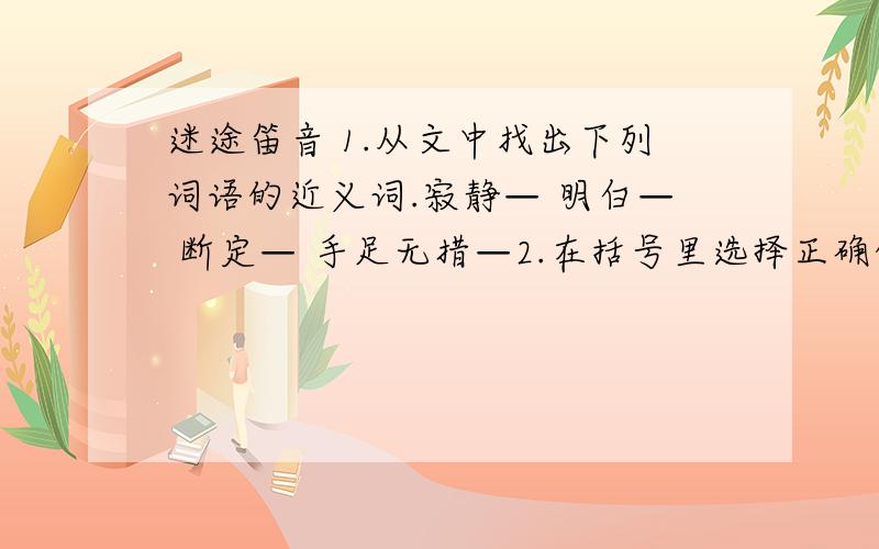 迷途笛音 1.从文中找出下列词语的近义词.寂静— 明白— 断定— 手足无措—2.在括号里选择正确的字词,打上勾.3.给加