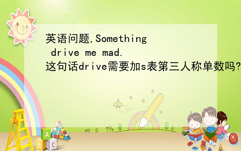 英语问题,Something drive me mad.这句话drive需要加s表第三人称单数吗?