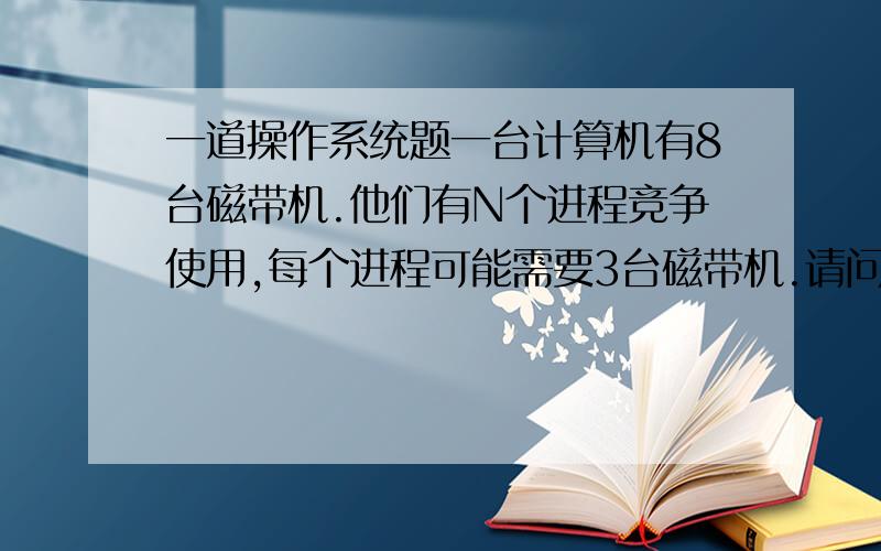 一道操作系统题一台计算机有8台磁带机.他们有N个进程竞争使用,每个进程可能需要3台磁带机.请问N为多少时,系统没有死锁我