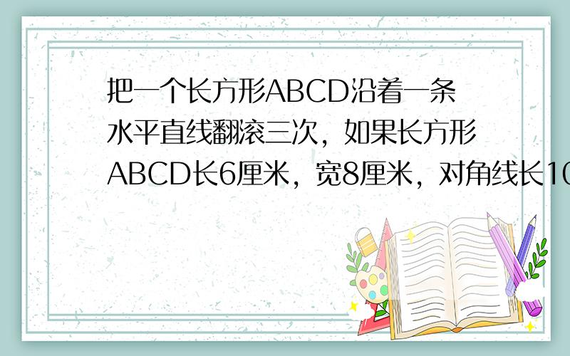 把一个长方形ABCD沿着一条水平直线翻滚三次，如果长方形ABCD长6厘米，宽8厘米，对角线长10厘米，求A点经过路线长以