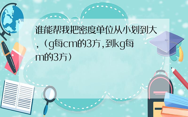 谁能帮我把密度单位从小划到大,（g每cm的3方,到kg每m的3方）