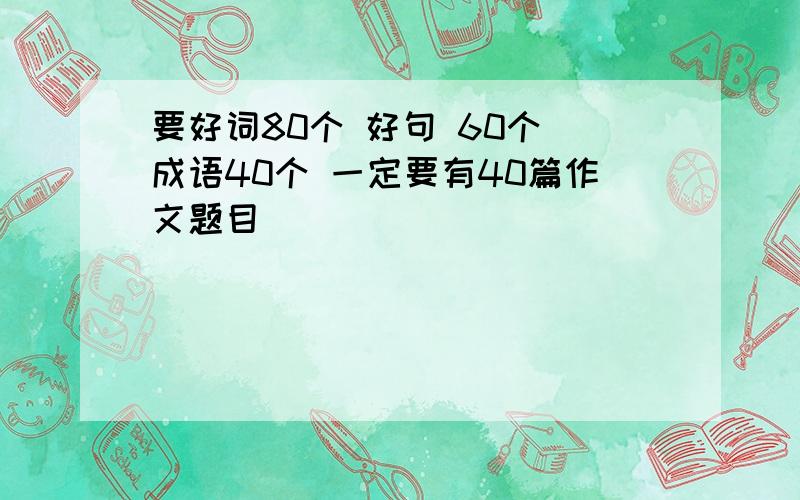 要好词80个 好句 60个 成语40个 一定要有40篇作文题目