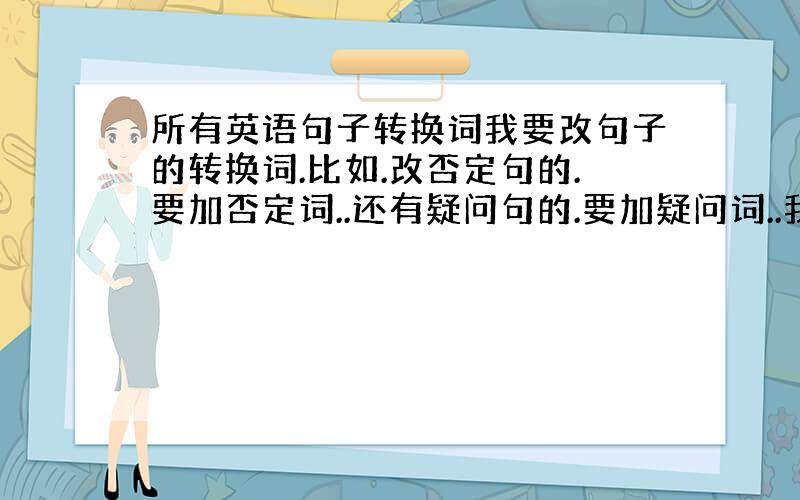 所有英语句子转换词我要改句子的转换词.比如.改否定句的.要加否定词..还有疑问句的.要加疑问词..我要所有改句子的词..