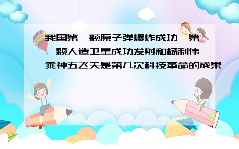 我国第一颗原子弹爆炸成功,第一颗人造卫星成功发射和杨利伟乘神五飞天是第几次科技革命的成果