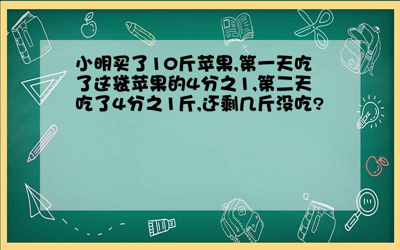 小明买了10斤苹果,第一天吃了这袋苹果的4分之1,第二天吃了4分之1斤,还剩几斤没吃?