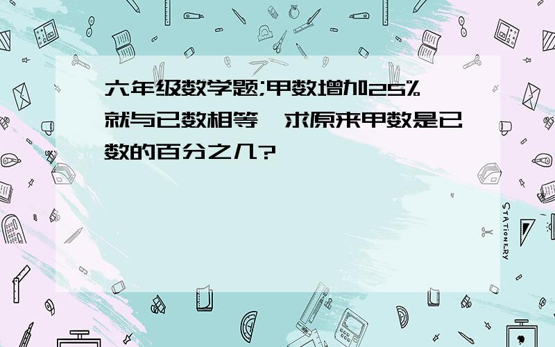 六年级数学题;甲数增加25%就与已数相等,求原来甲数是已数的百分之几?