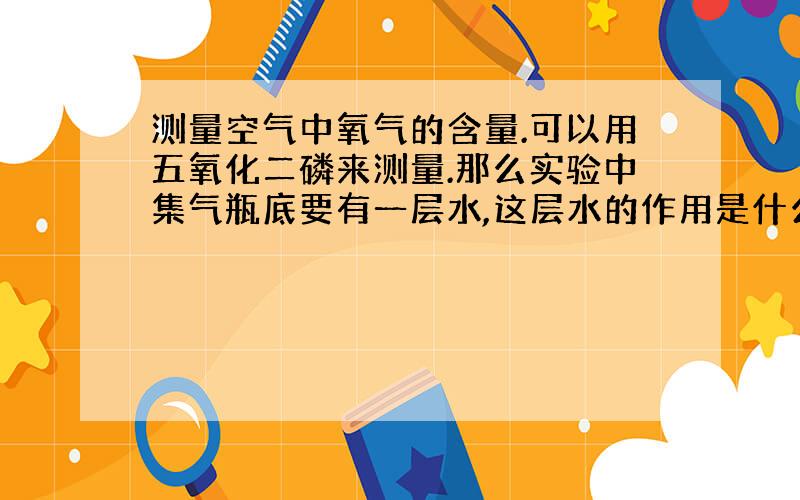 测量空气中氧气的含量.可以用五氧化二磷来测量.那么实验中集气瓶底要有一层水,这层水的作用是什么?