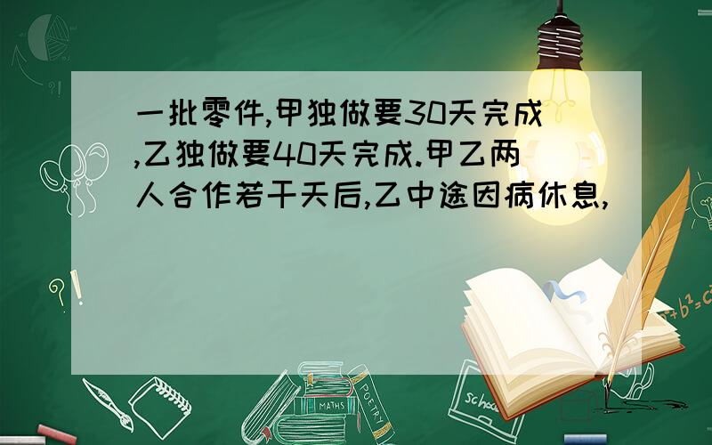 一批零件,甲独做要30天完成,乙独做要40天完成.甲乙两人合作若干天后,乙中途因病休息,