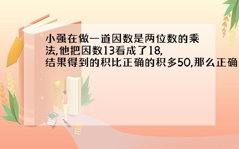 小强在做一道因数是两位数的乘法,他把因数13看成了18,结果得到的积比正确的积多50,那么正确的积是多少