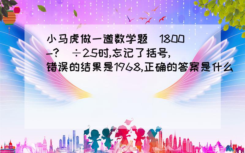 小马虎做一道数学题（1800-?）÷25时,忘记了括号,错误的结果是1968,正确的答案是什么