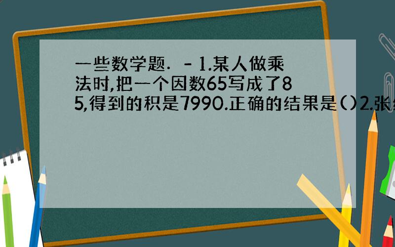 一些数学题．- 1.某人做乘法时,把一个因数65写成了85,得到的积是7990.正确的结果是()2.张红.李明.刘军三位