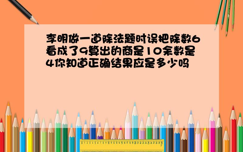 李明做一道除法题时误把除数6看成了9算出的商是10余数是4你知道正确结果应是多少吗