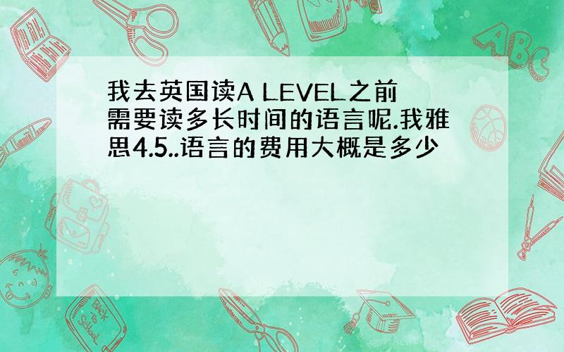 我去英国读A LEVEL之前需要读多长时间的语言呢.我雅思4.5..语言的费用大概是多少