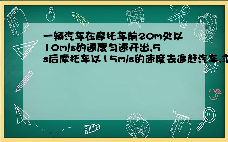 一辆汽车在摩托车前20m处以10m/s的速度匀速开出,5s后摩托车以15m/s的速度去追赶汽车,求:(1)摩托车开出多长