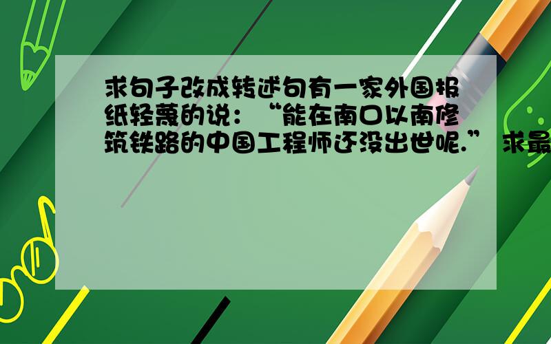 求句子改成转述句有一家外国报纸轻蔑的说：“能在南口以南修筑铁路的中国工程师还没出世呢.” 求最佳答案.