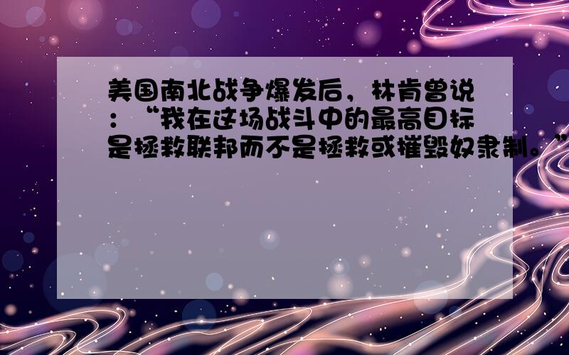 美国南北战争爆发后，林肯曾说：“我在这场战斗中的最高目标是拯救联邦而不是拯救或摧毁奴隶制。”这表明 [ &nb