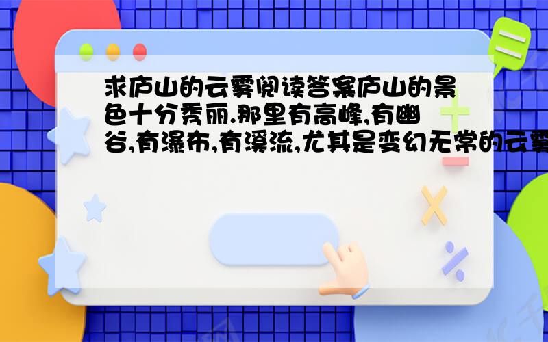 求庐山的云雾阅读答案庐山的景色十分秀丽.那里有高峰,有幽谷,有瀑布,有溪流,尤其是变幻无常的云雾,更给它增添了几分神秘的