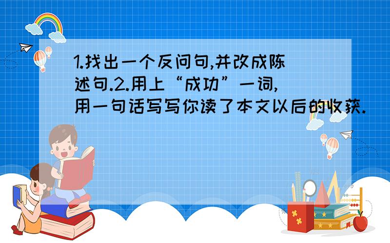 1.找出一个反问句,并改成陈述句.2.用上“成功”一词,用一句话写写你读了本文以后的收获.