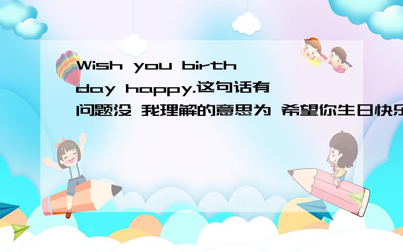 Wish you birthday happy.这句话有问题没 我理解的意思为 希望你生日快乐