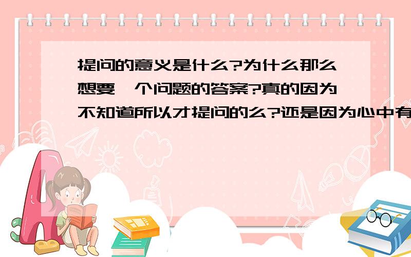 提问的意义是什么?为什么那么想要一个问题的答案?真的因为不知道所以才提问的么?还是因为心中有答案,只是想得到他人的赞同呢