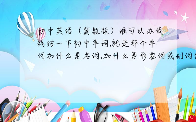 初中英语（冀教版）谁可以办我终结一下初中单词,就是那个单词加什么是名词,加什么是形容词或副词什么的?最好是动词、名词、形