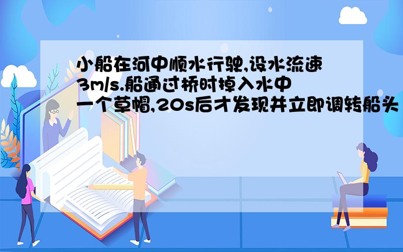 小船在河中顺水行驶,设水流速3m/s.船通过桥时掉入水中一个草帽,20s后才发现并立即调转船头（船对水的速l