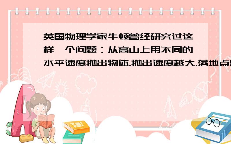 英国物理学家牛顿曾经研究过这样一个问题：从高山上用不同的水平速度抛出物体，抛出速度越大，落地点就离山脚越远，当速度越来越