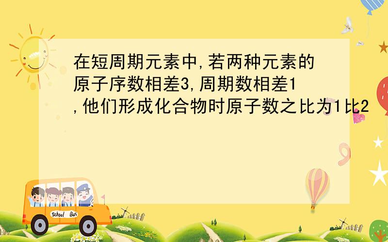 在短周期元素中,若两种元素的原子序数相差3,周期数相差1,他们形成化合物时原子数之比为1比2