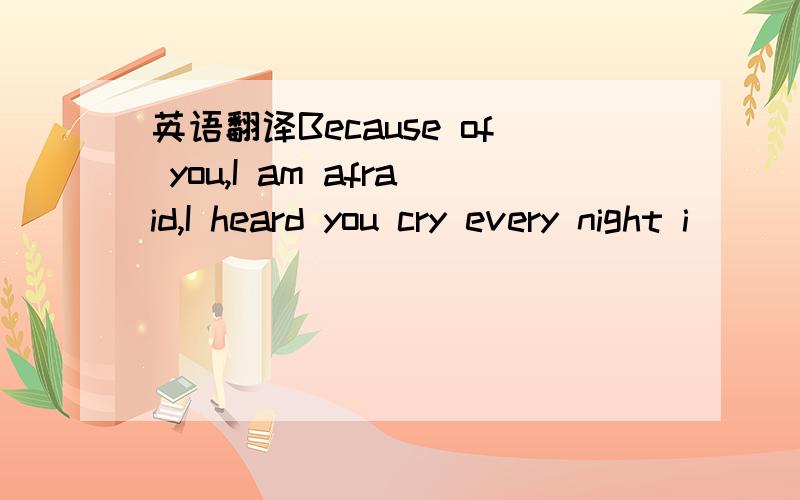 英语翻译Because of you,I am afraid,I heard you cry every night i