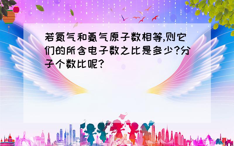 若氮气和氨气原子数相等,则它们的所含电子数之比是多少?分子个数比呢?